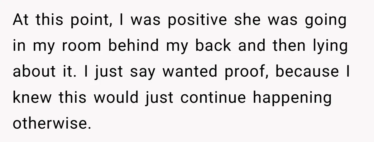 He Thought His Mom Was Going Into His Room. So He Set Up a Camera, and Found Out He Was Right At this point, I was positive she was going in my room behind my back and then lying about it. I just say wanted proof, because I knew this would...