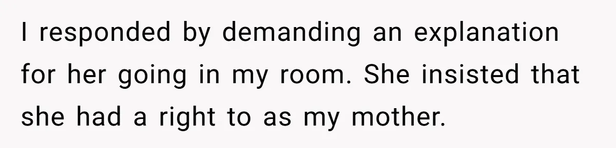 He Thought His Mom Was Going Into His Room. So He Set Up a Camera, and Found Out He Was Right I responded by demanding an explanation for her going in my room. She insisted that she had a right to as my mother.