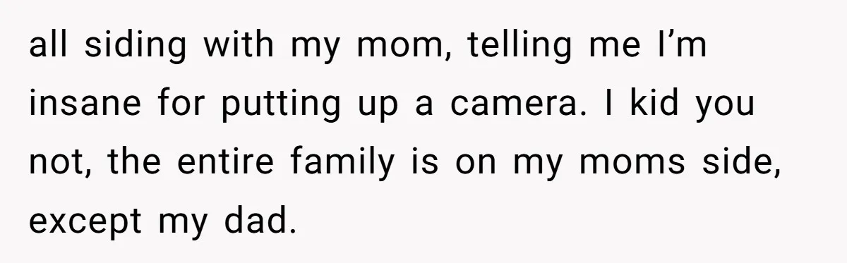 He Thought His Mom Was Going Into His Room. So He Set Up a Camera, and Found Out He Was Right all siding with my mom, telling me I’m insane for putting up a camera. I kid you not, the entire family is on my moms side, except my dad.