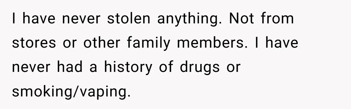 He Thought His Mom Was Going Into His Room. So He Set Up a Camera, and Found Out He Was Right I have never stolen anything. Not from stores or other family members. I have never had a history of drugs or smoking/vaping.