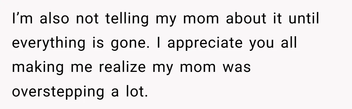 He Thought His Mom Was Going Into His Room. So He Set Up a Camera, and Found Out He Was Right I’m also not telling my mom about it until everything is gone. I appreciate you all making me realize my mom was overstepping a lot.