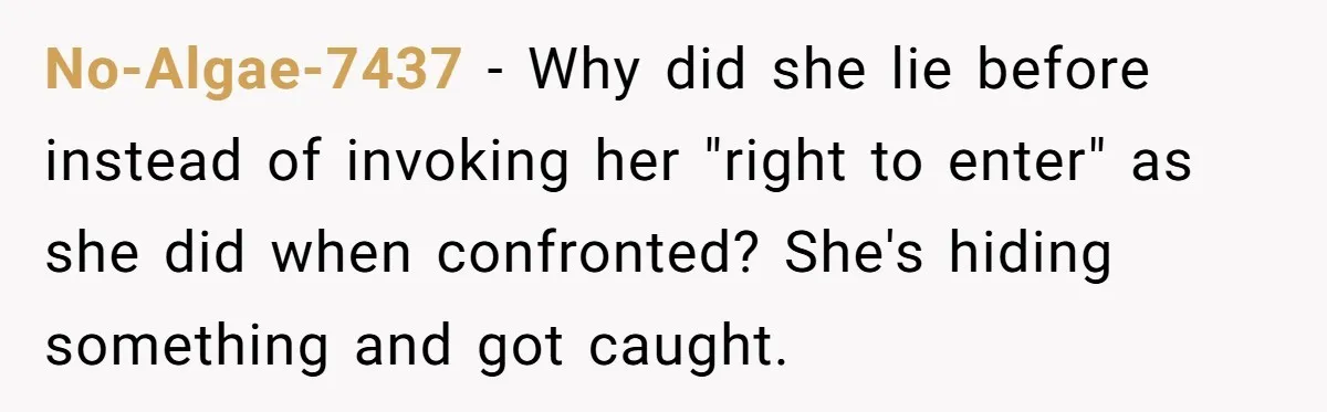 He Thought His Mom Was Going Into His Room. So He Set Up a Camera, and Found Out He Was Right No-Algae-7437 − Why did she lie before instead of invoking her "right to enter" as she did when confronted? She's hiding something and got caught.
