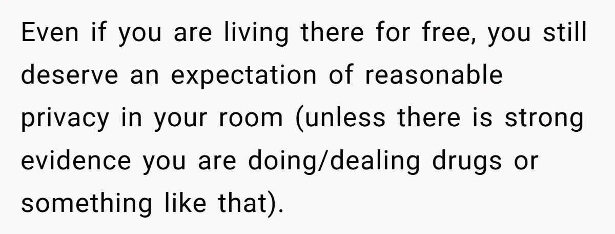 He Thought His Mom Was Going Into His Room. So He Set Up a Camera, and Found Out He Was Right Even if you are living there for free, you still deserve an expectation of reasonable privacy in your room (unless there is strong evidence you are doing/dealing drugs or something...