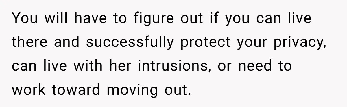 He Thought His Mom Was Going Into His Room. So He Set Up a Camera, and Found Out He Was Right You will have to figure out if you can live there and successfully protect your privacy, can live with her intrusions, or need to work toward moving out.