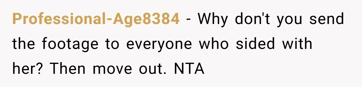 He Thought His Mom Was Going Into His Room. So He Set Up a Camera, and Found Out He Was Right Professional-Age8384 − Why don't you send the footage to everyone who sided with her? Then move out. NTA