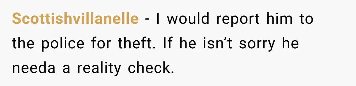 Scottishvillanelle − I would report him to the police for theft. If he isn’t sorry he needa a reality check.
