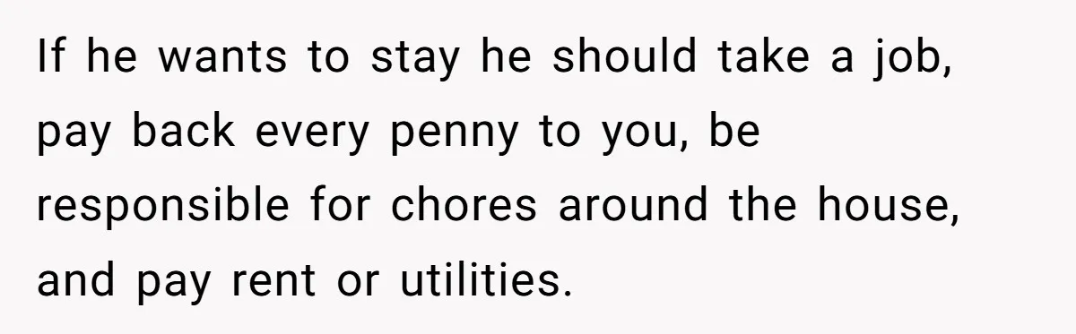 If he wants to stay he should take a job, pay back every penny to you, be responsible for chores around the house, and pay rent or utilities.