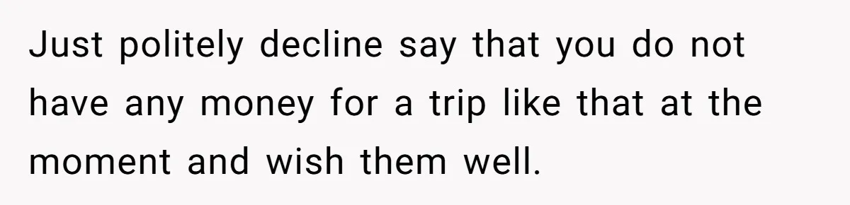 Just politely decline say that you do not have any money for a trip like that at the moment and wish them well.