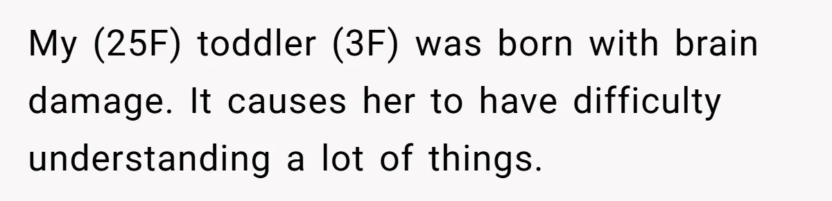 Toddler Throws A Fit While Waiting In Line At Disney World, Until Everyone Finds Out Her Condition My (25F) toddler (3F) was born with brain damage. It causes her to have difficulty understanding a lot of things.