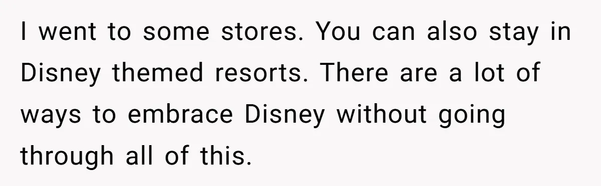 Toddler Throws A Fit While Waiting In Line At Disney World, Until Everyone Finds Out Her Condition I went to some stores. You can also stay in Disney themed resorts. There are a lot of ways to embrace Disney without going through all of this.