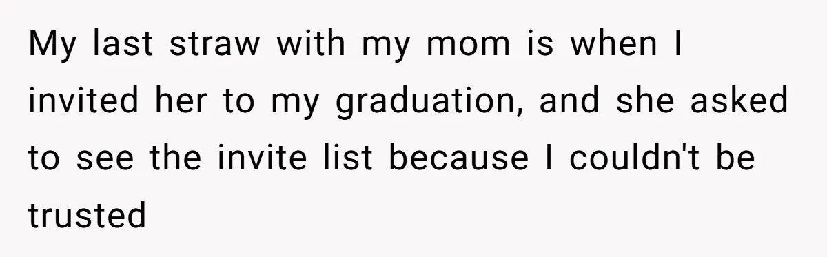This Woman Invited Her Grandparents at 15. Her Mother Punished Her for Years, Now She’s Not Invited to the Wedding My last straw with my mom is when I invited her to my graduation, and she asked to see the invite list because I couldn't be trusted