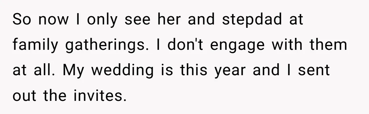 This Woman Invited Her Grandparents at 15. Her Mother Punished Her for Years, Now She’s Not Invited to the Wedding So now I only see her and stepdad at family gatherings. I don't engage with them at all. My wedding is this year and I sent out the invites.