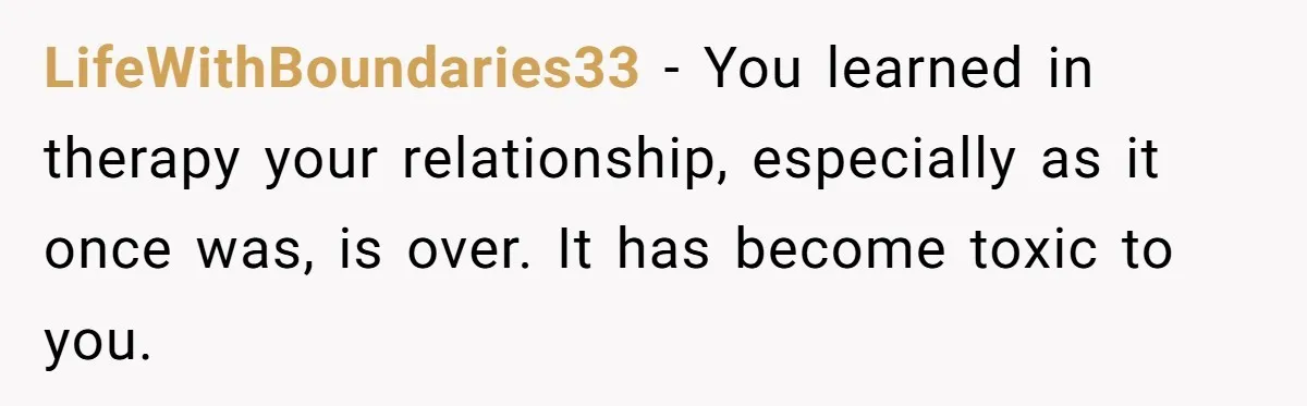 This Woman Invited Her Grandparents at 15. Her Mother Punished Her for Years, Now She’s Not Invited to the Wedding LifeWithBoundaries33 − You learned in therapy your relationship, especially as it once was, is over. It has become toxic to you.