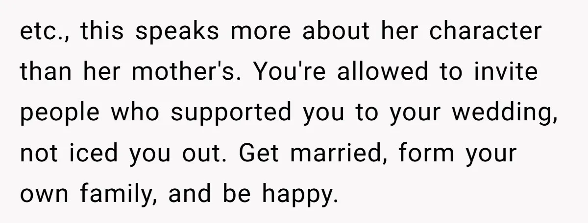 This Woman Invited Her Grandparents at 15. Her Mother Punished Her for Years, Now She’s Not Invited to the Wedding etc., this speaks more about her character than her mother's. You're allowed to invite people who supported you to your wedding, not iced you out. Get married, form your own...