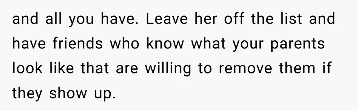 This Woman Invited Her Grandparents at 15. Her Mother Punished Her for Years, Now She’s Not Invited to the Wedding and all you have. Leave her off the list and have friends who know what your parents look like that are willing to remove them if they show up.