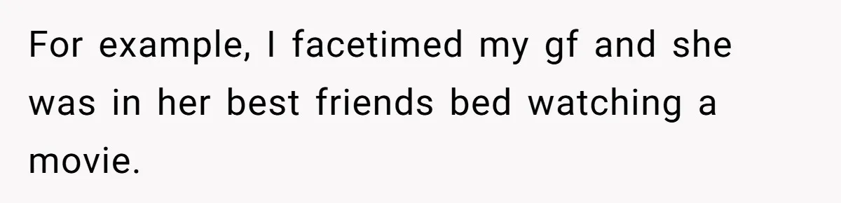 For example, I facetimed my gf and she was in her best friends bed watching a movie.