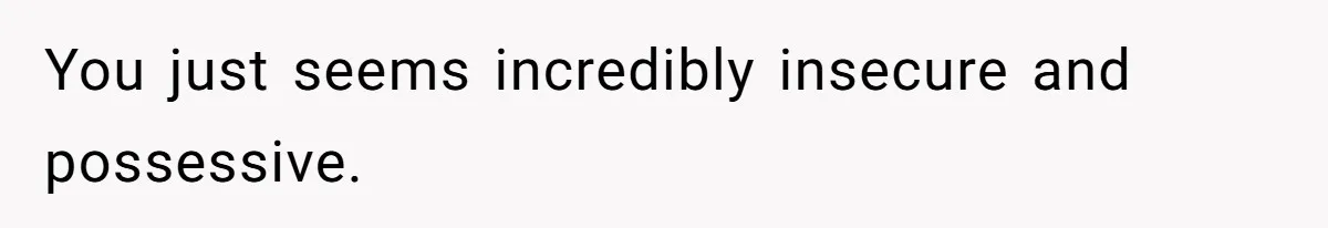 You just seems incredibly insecure and possessive.
