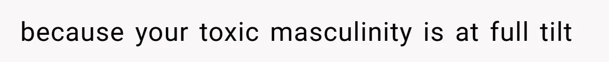 because your toxic masculinity is at full tilt