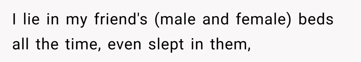 I lie in my friend's (male and female) beds all the time, even slept in them,