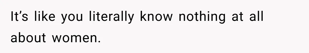 It’s like you literally know nothing at all about women.
