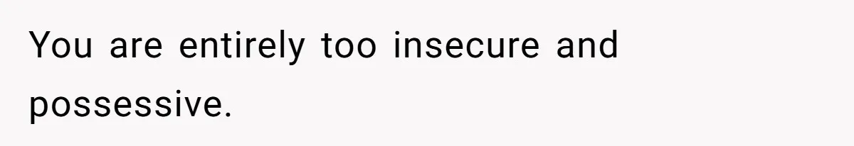 You are entirely too insecure and possessive.