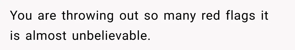 You are throwing out so many red flags it is almost unbelievable.