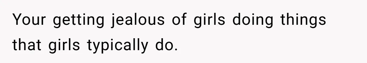 Your getting jealous of girls doing things that girls typically do.