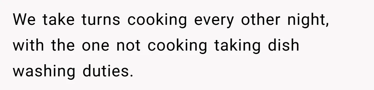 We take turns cooking every other night, with the one not cooking taking dish washing duties.