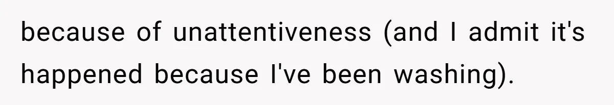 because of unattentiveness (and I admit it's happened because I've been washing).
