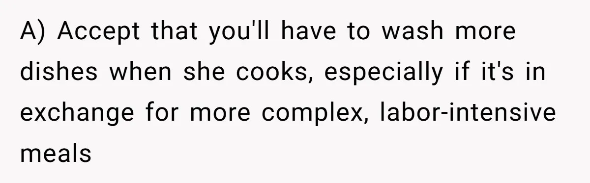 A) Accept that you'll have to wash more dishes when she cooks, especially if it's in exchange for more complex, labor-intensive meals