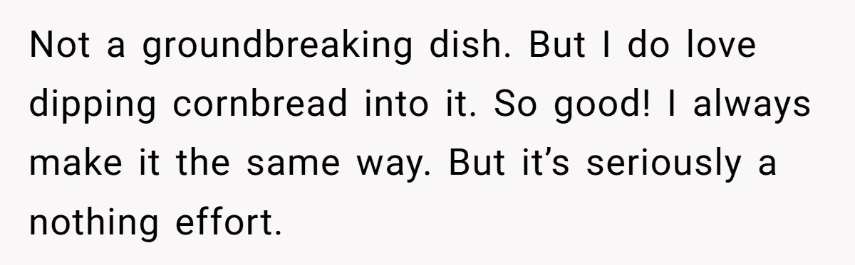 Not a groundbreaking dish. But I do love dipping cornbread into it. So good! I always make it the same way. But it’s seriously a nothing effort.