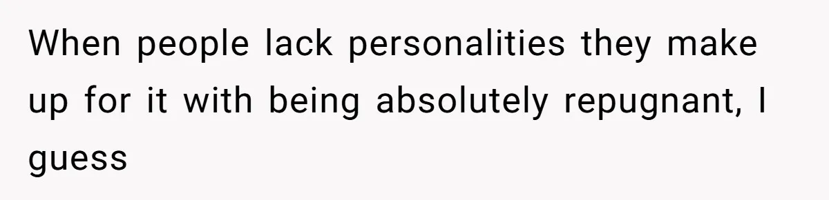 When people lack personalities they make up for it with being absolutely repugnant, I guess