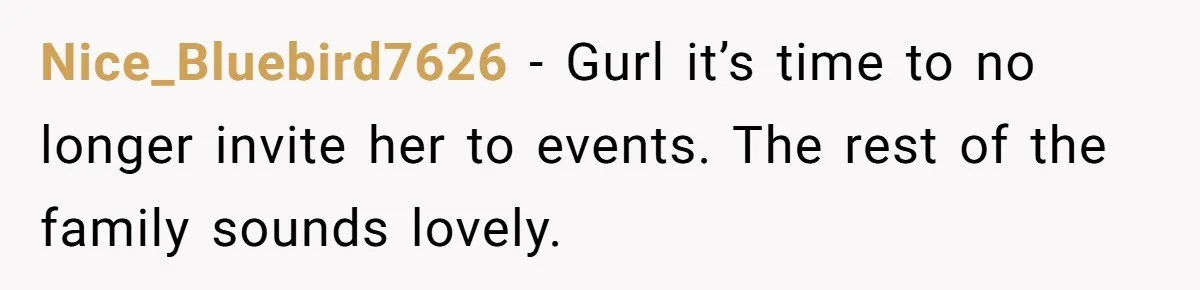 Nice_Bluebird7626 − Gurl it’s time to no longer invite her to events. The rest of the family sounds lovely.