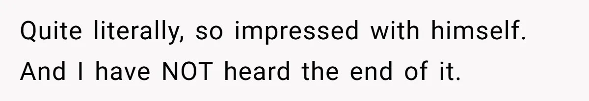 Quite literally, so impressed with himself. And I have NOT heard the end of it.