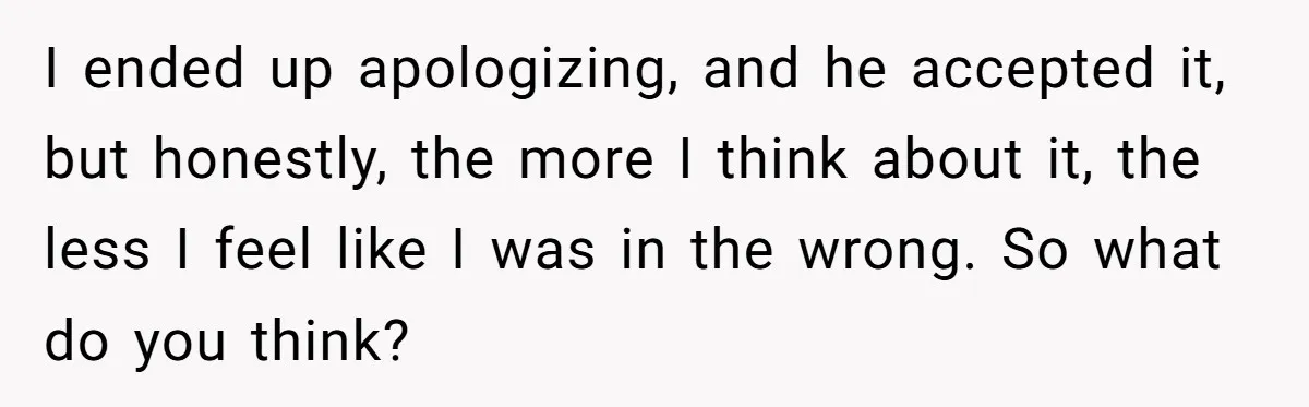 I ended up apologizing, and he accepted it, but honestly, the more I think about it, the less I feel like I was in the wrong. So what do you...