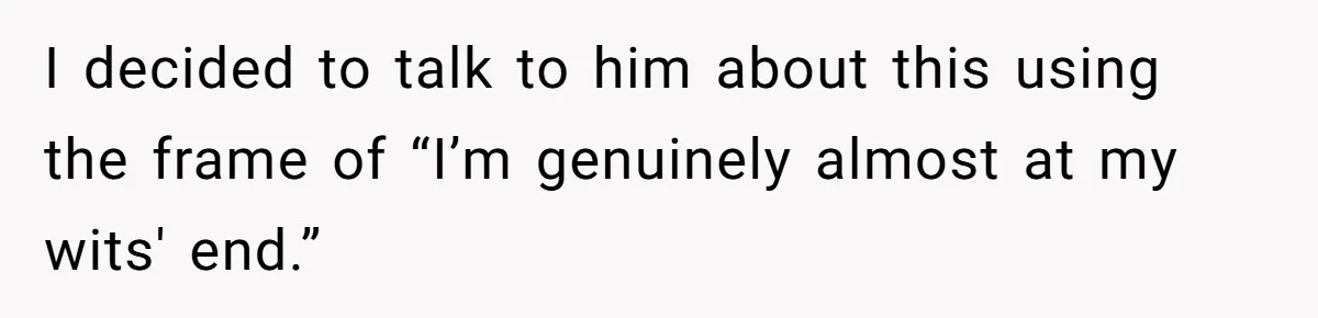I decided to talk to him about this using the frame of “I’m genuinely almost at my wits' end.”