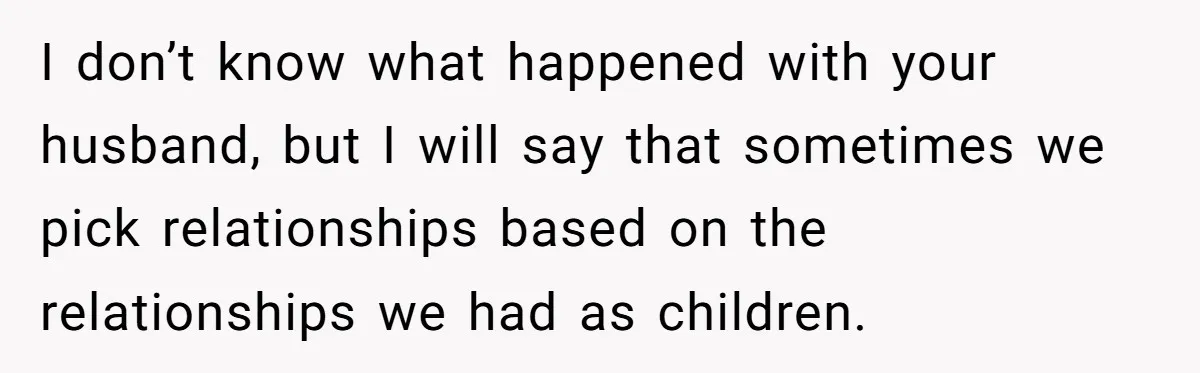 I don’t know what happened with your husband, but I will say that sometimes we pick relationships based on the relationships we had as children.