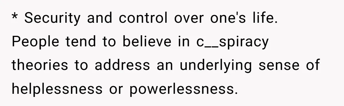 Daughter Refuses Flu Shot And Gets Threatened With College Fund Cuts By Her Antivax Mom * Security and control over one's life. People tend to believe in c__spiracy theories to address an underlying sense of helplessness or powerlessness.
