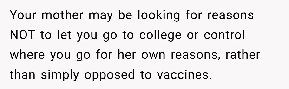 Daughter Refuses Flu Shot And Gets Threatened With College Fund Cuts By Her Antivax Mom Your mother may be looking for reasons NOT to let you go to college or control where you go for her own reasons, rather than simply opposed to vaccines.