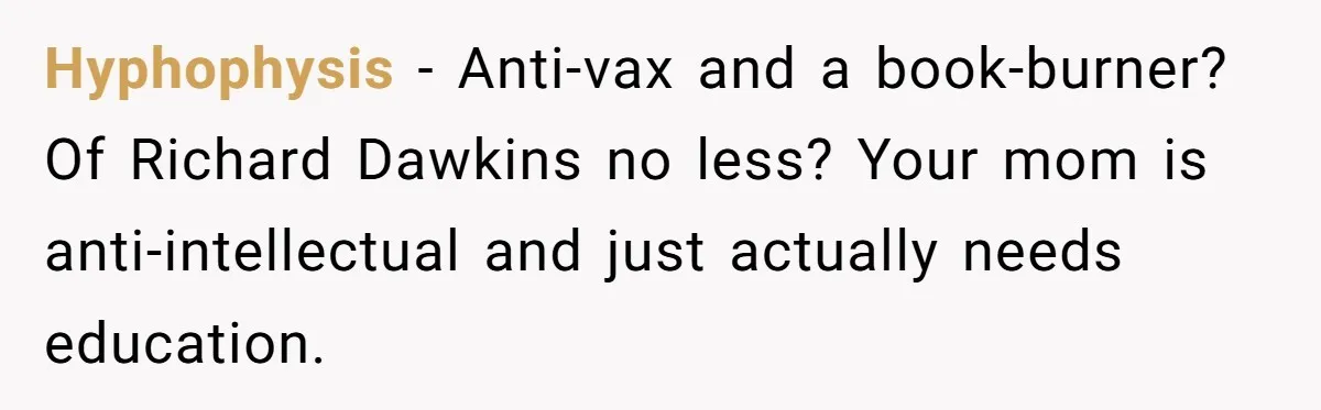 Daughter Refuses Flu Shot And Gets Threatened With College Fund Cuts By Her Antivax Mom Hyphophysis − Anti-vax and a book-burner? Of Richard Dawkins no less? Your mom is anti-intellectual and just actually needs education.