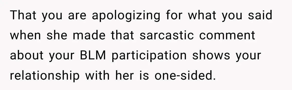 Daughter Refuses Flu Shot And Gets Threatened With College Fund Cuts By Her Antivax Mom That you are apologizing for what you said when she made that sarcastic comment about your BLM participation shows your relationship with her is one-sided.