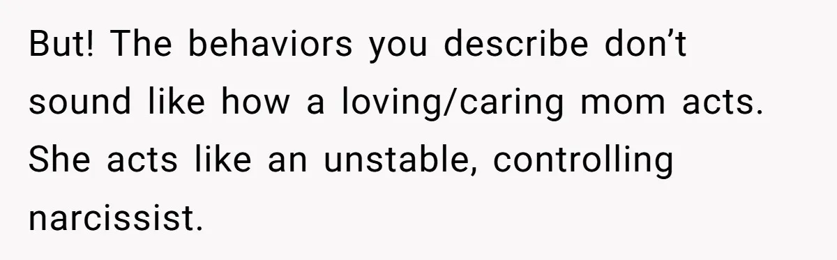 Daughter Refuses Flu Shot And Gets Threatened With College Fund Cuts By Her Antivax Mom But! The behaviors you describe don’t sound like how a loving/caring mom acts. She acts like an unstable, controlling narcissist.