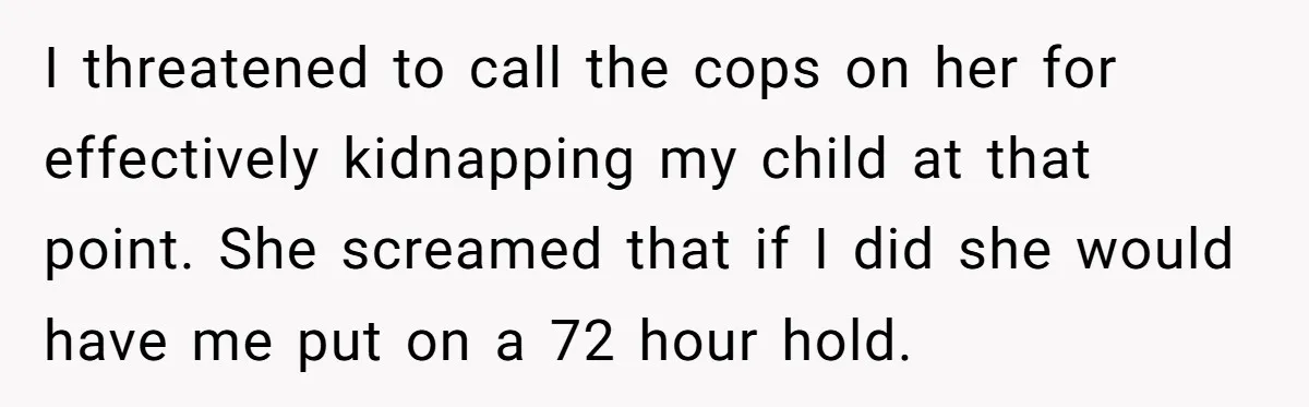 I threatened to call the cops on her for effectively kidnapping my child at that point. She screamed that if I did she would have me put on a 72...