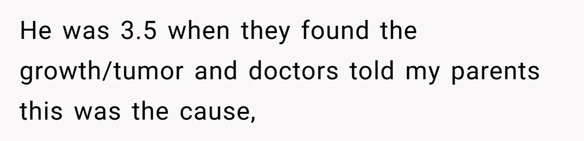 17-Year-Old Moves Out As His Parents Can't Protect Him From His 15-Year-Old Brother He was 3.5 when they found the growth/tumor and doctors told my parents this was the cause,