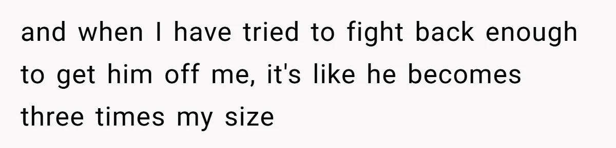 17-Year-Old Moves Out As His Parents Can't Protect Him From His 15-Year-Old Brother and when I have tried to fight back enough to get him off me, it's like he becomes three times my size