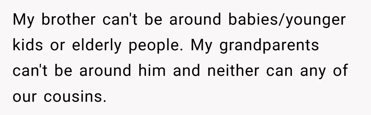 17-Year-Old Moves Out As His Parents Can't Protect Him From His 15-Year-Old Brother My brother can't be around babies/younger kids or elderly people. My grandparents can't be around him and neither can any of our cousins.
