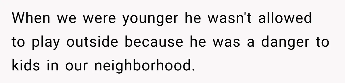 17-Year-Old Moves Out As His Parents Can't Protect Him From His 15-Year-Old Brother When we were younger he wasn't allowed to play outside because he was a danger to kids in our neighborhood.