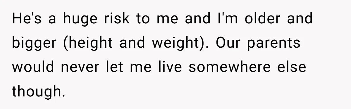 17-Year-Old Moves Out As His Parents Can't Protect Him From His 15-Year-Old Brother He's a huge risk to me and I'm older and bigger (height and weight). Our parents would never let me live somewhere else though.