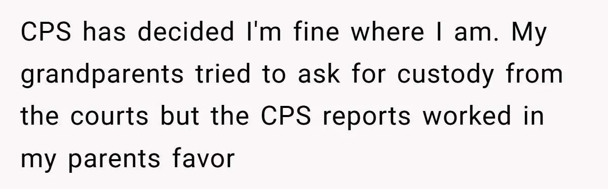 17-Year-Old Moves Out As His Parents Can't Protect Him From His 15-Year-Old Brother CPS has decided I'm fine where I am. My grandparents tried to ask for custody from the courts but the CPS reports worked in my parents favor