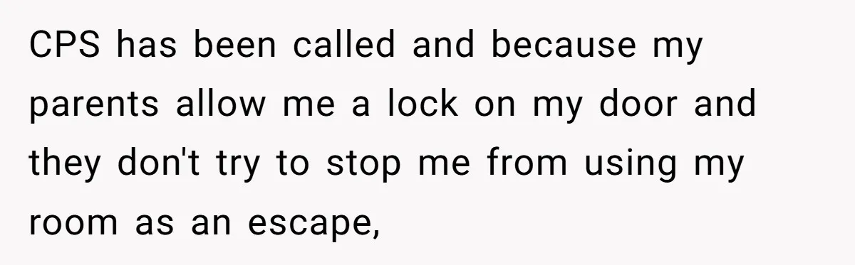 17-Year-Old Moves Out As His Parents Can't Protect Him From His 15-Year-Old Brother CPS has been called and because my parents allow me a lock on my door and they don't try to stop me from using my room as an escape,